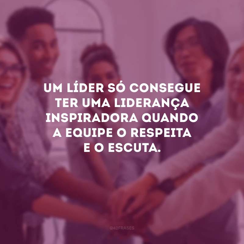 Um líder só consegue ter uma liderança inspiradora quando a equipe o respeita e o escuta.