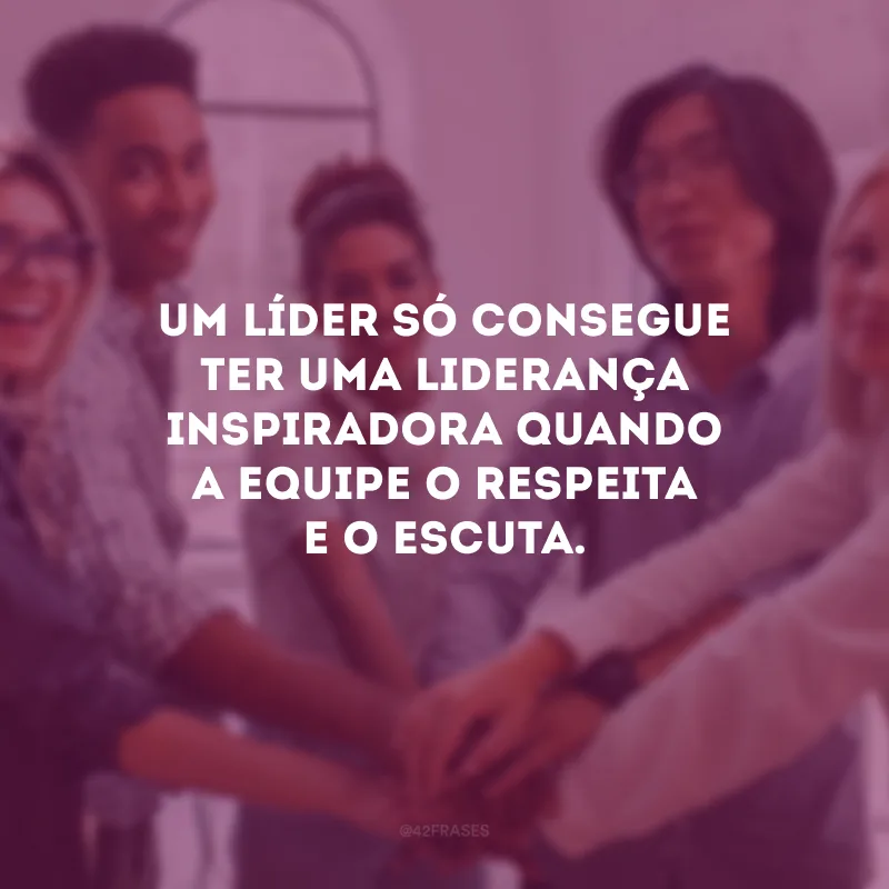 Um líder só consegue ter uma liderança inspiradora quando a equipe o respeita e o escuta.