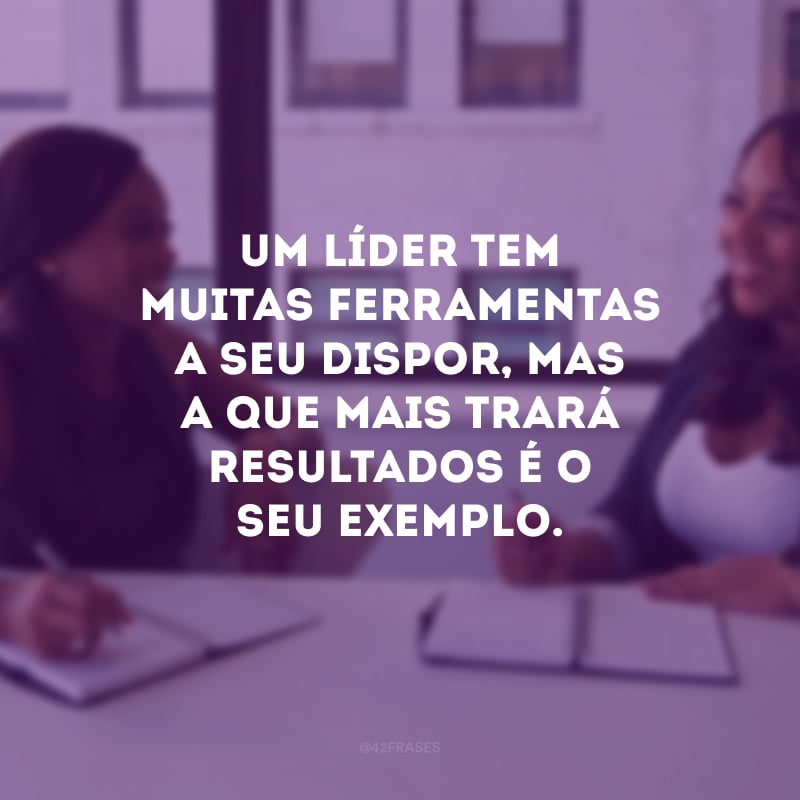 Um líder tem muitas ferramentas a seu dispor, mas a que mais trará resultados é o seu exemplo.