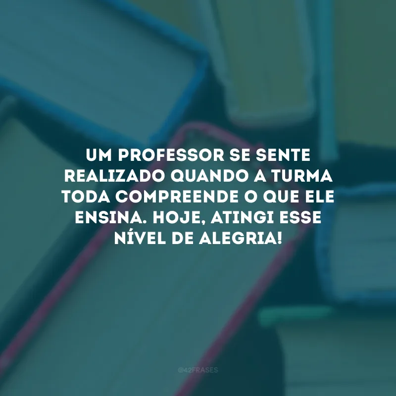Um professor se sente realizado quando a turma toda compreende o que ele ensina. Hoje, atingi esse nível de alegria!