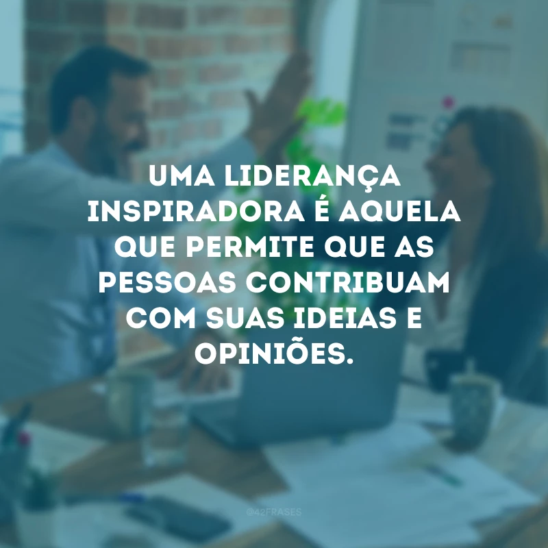 Uma liderança inspiradora é aquela que permite que as pessoas contribuam com suas ideias e opiniões.