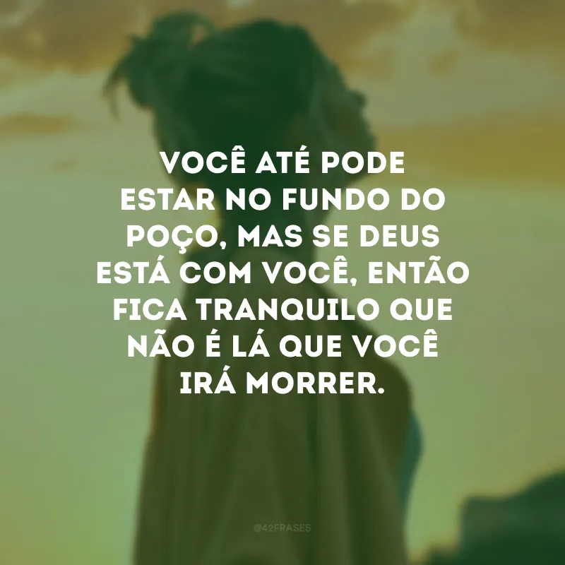 Você até pode estar no fundo do poço, mas se Deus está com você, então fica tranquilo que não é lá que você irá morrer. 