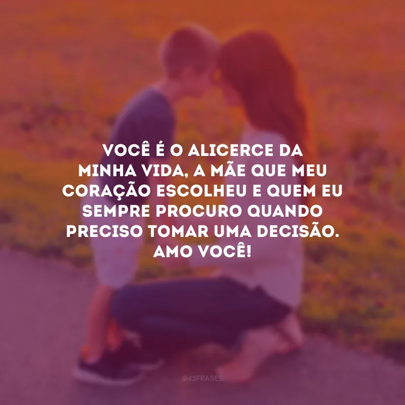Você é o alicerce da minha vida, a mãe que meu coração escolheu e quem eu sempre procuro quando preciso tomar uma decisão. Amo você!