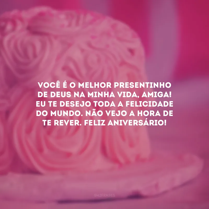 Você é o melhor presentinho de Deus na minha vida, amiga! Eu te desejo toda a felicidade do mundo. Não vejo a hora de te rever. Feliz aniversário! 