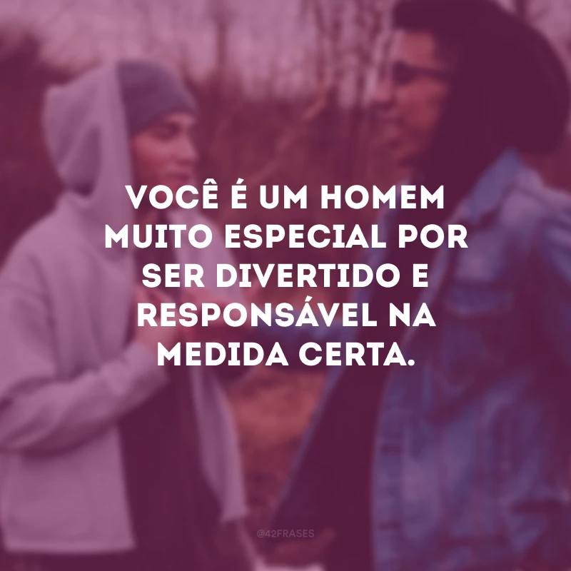 Você é um homem muito especial por ser divertido e responsável na medida certa.
