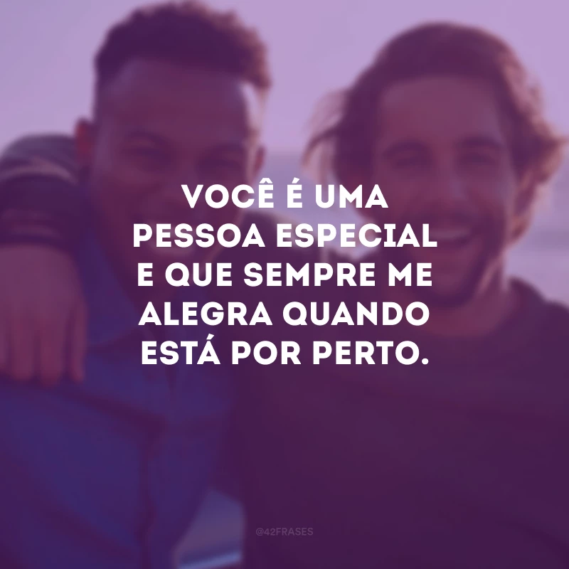 Você é uma pessoa especial e que sempre me alegra quando está por perto.