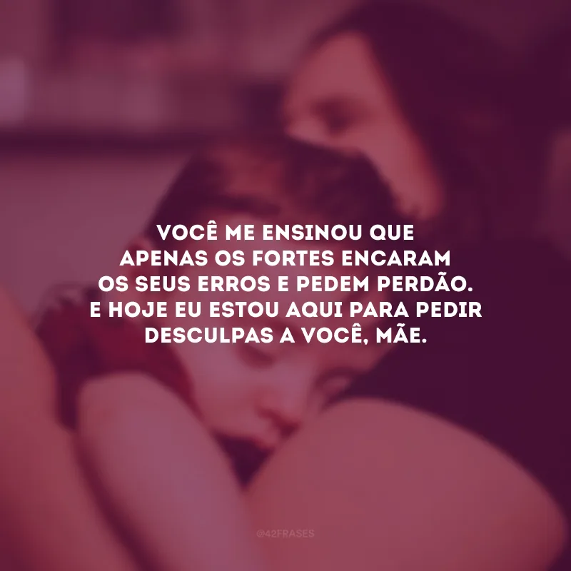 Você me ensinou que apenas os fortes encaram os seus erros e pedem perdão. E hoje eu estou aqui para pedir desculpas a você, mãe. 