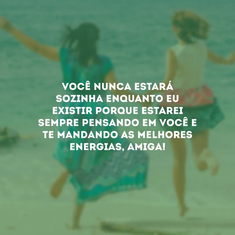 Você nunca estará sozinha enquanto eu existir porque estarei sempre pensando em você e te mandando as melhores energias, amiga!