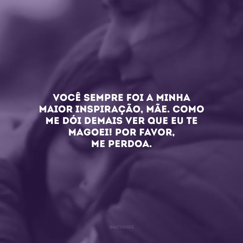 Você sempre foi a minha maior inspiração, mãe. Como me dói demais ver que eu te magoei! Por favor, me perdoa. 