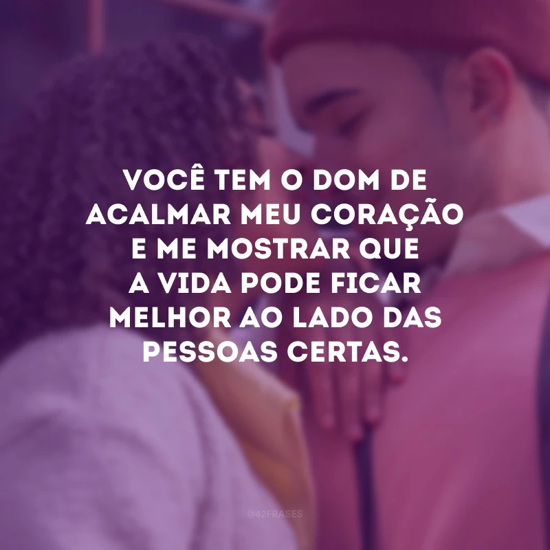 Você tem o dom de acalmar meu coração e me mostrar que a vida pode ficar melhor ao lado das pessoas certas.