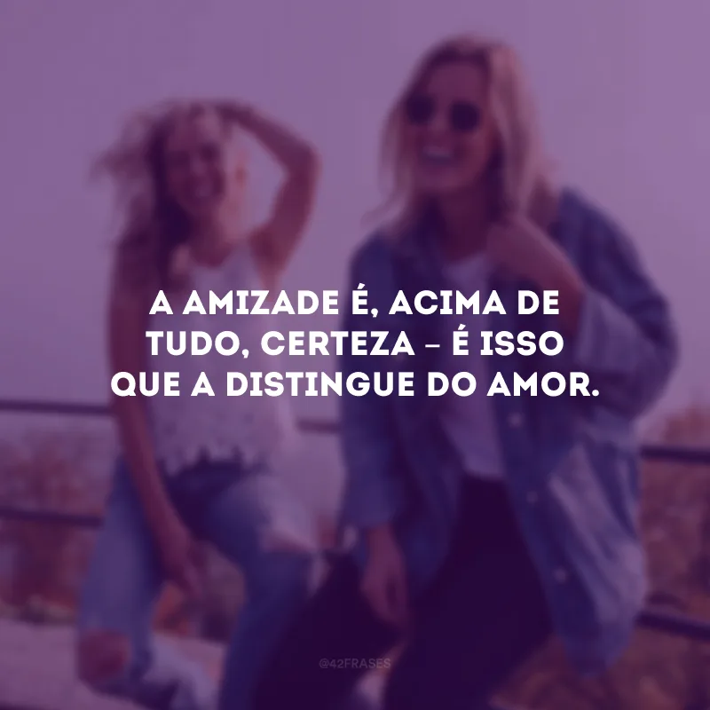A amizade é, acima de tudo, certeza – é isso que a distingue do amor.