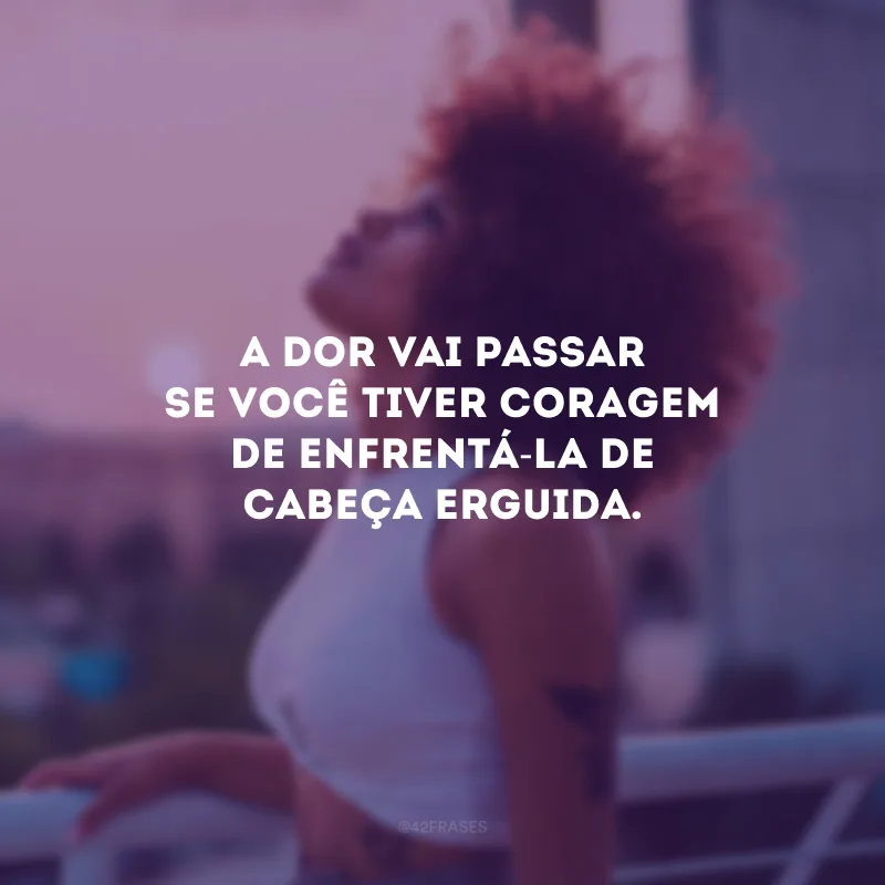 A dor vai passar se você tiver coragem de enfrentá-la de cabeça erguida.