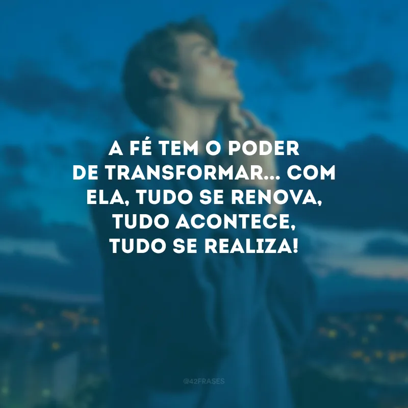 A fé tem o poder de transformar... Com ela, tudo se renova, tudo acontece, tudo se realiza!