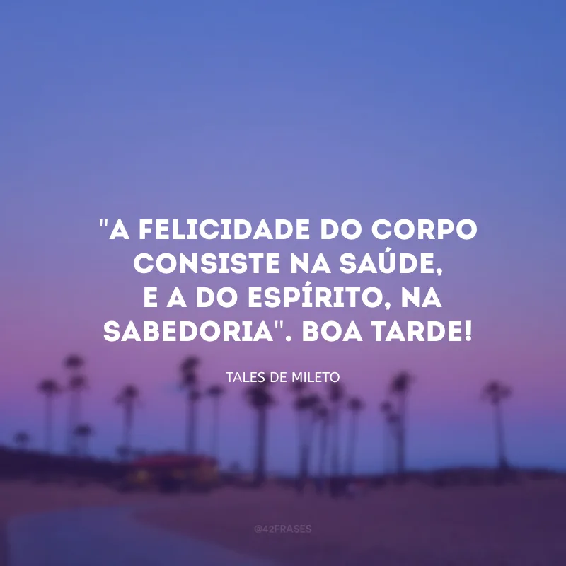 \"A felicidade do corpo consiste na saúde, e a do espírito, na sabedoria\". Boa tarde!