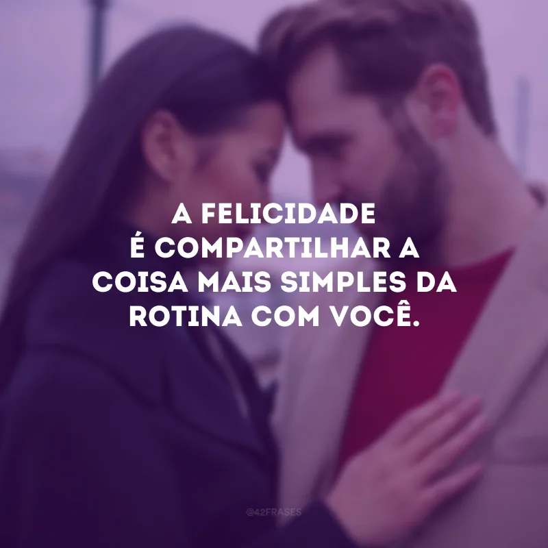 A felicidade é compartilhar a coisa mais simples da rotina com você.