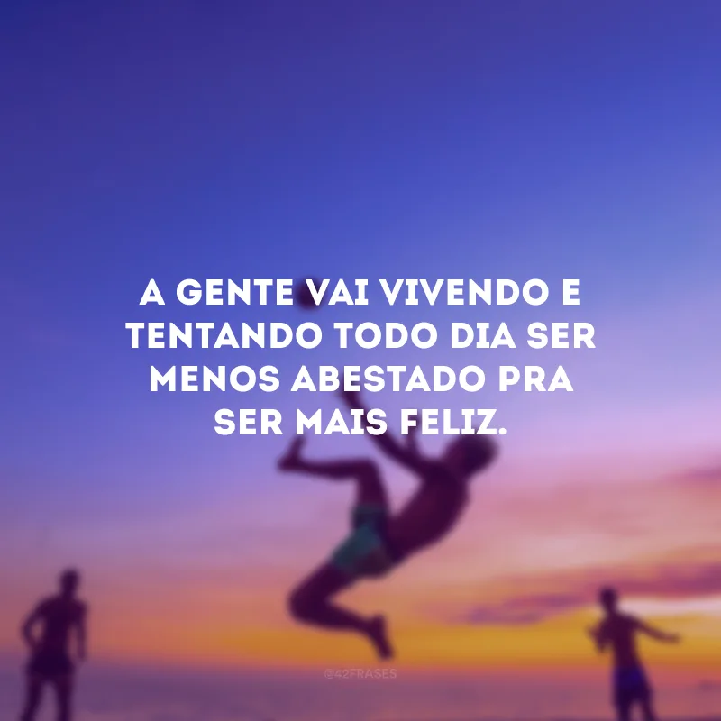 A gente vai vivendo e tentando todo dia ser menos abestado pra ser mais feliz.