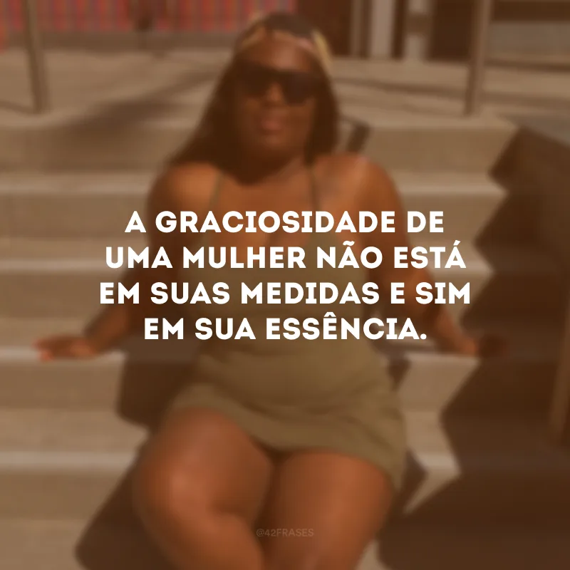 A graciosidade de uma mulher não está em suas medidas e sim em sua essência.