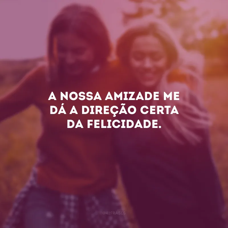 A nossa amizade me dá a direção certa da felicidade.