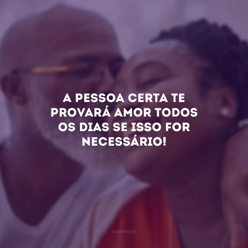A pessoa certa te provará amor todos os dias se isso for necessário!