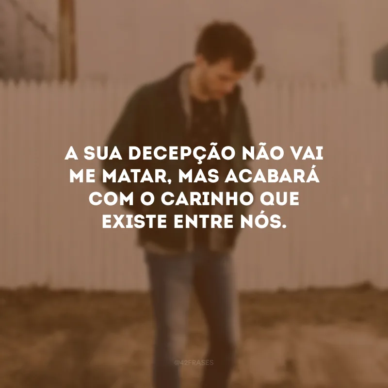 A sua decepção não vai me matar, mas acabará com o carinho que existe entre nós.