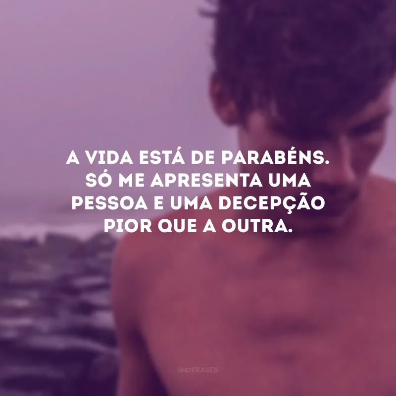 A vida está de parabéns. Só me apresenta uma pessoa e uma decepção pior que a outra.