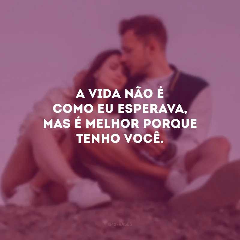 A vida não é como eu esperava, mas é melhor porque tenho você.