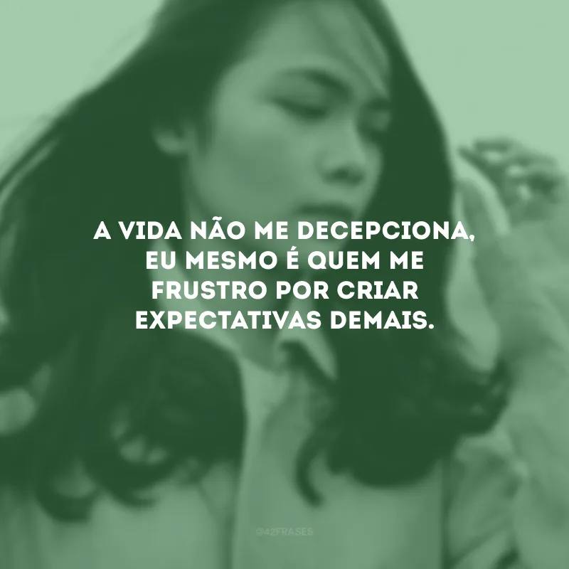 A vida não me decepciona, eu mesmo é quem me frustro por criar expectativas demais.