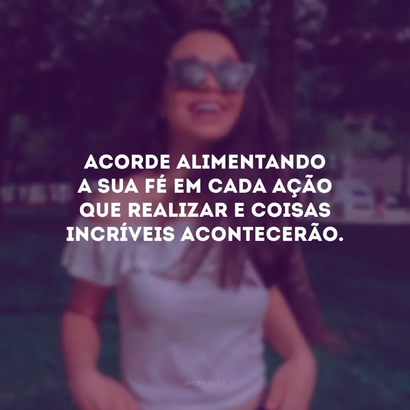 Acorde alimentando a sua fé em cada ação que realizar e coisas incríveis acontecerão.