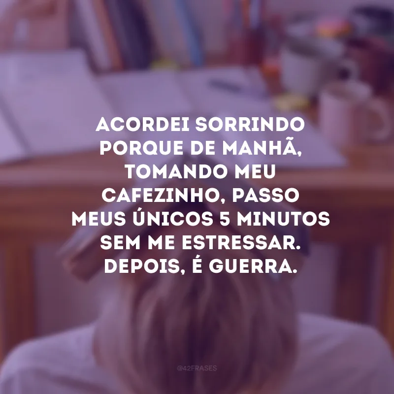 Acordei sorrindo porque de manhã, tomando meu cafezinho, passo meus únicos 5 minutos sem me estressar. Depois, é guerra.