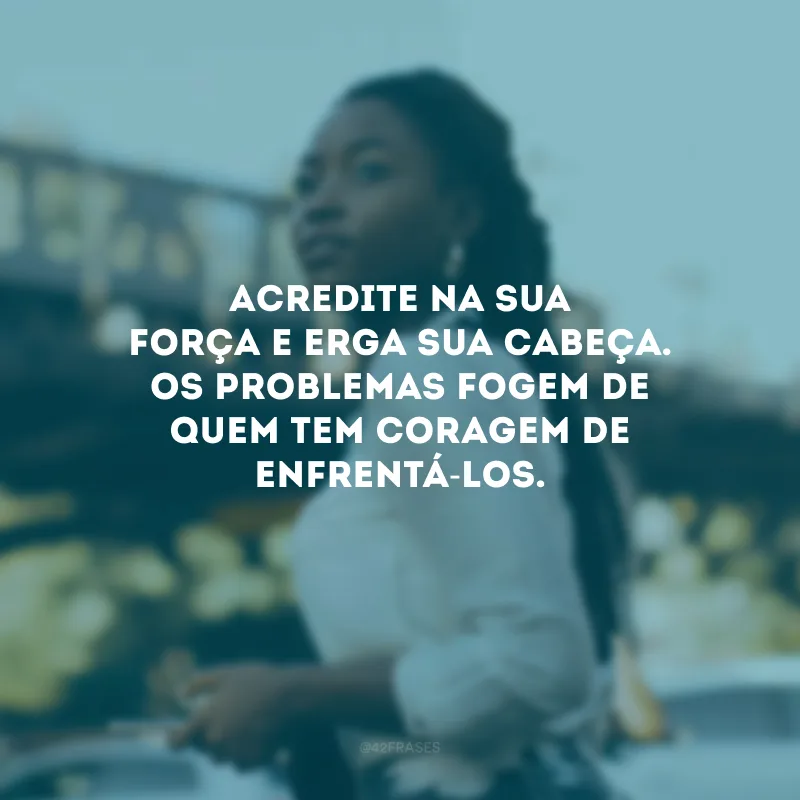 Acredite na sua força e erga sua cabeça. Os problemas fogem de quem tem coragem de enfrentá-los.