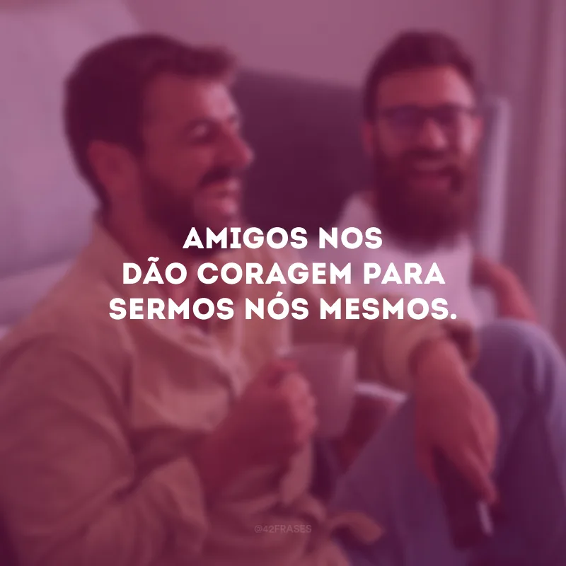 Amigos nos dão coragem para sermos nós mesmos.