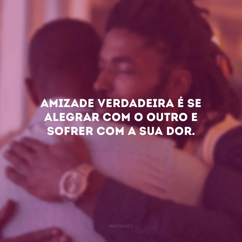 Amizade verdadeira é se alegrar com o outro e sofrer com a sua dor.