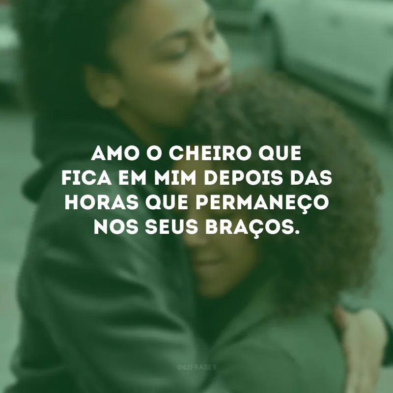 Amo o cheiro que fica em mim depois das horas que permaneço nos seus braços.