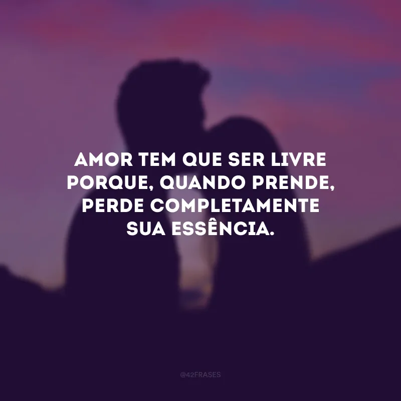 Amor tem que ser livre porque, quando prende, perde completamente sua essência.