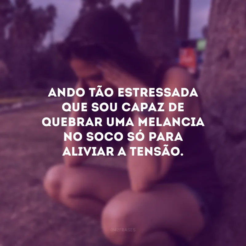 Ando tão estressada que sou capaz de quebrar uma melancia no soco só para aliviar a tensão.