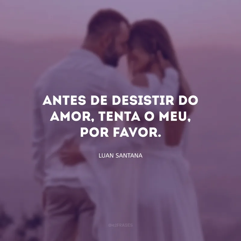 Antes de desistir do amor, tenta o meu, por favor.