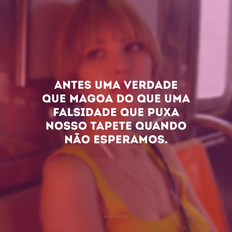 Antes uma verdade que magoa do que uma falsidade que puxa nosso tapete quando não esperamos.