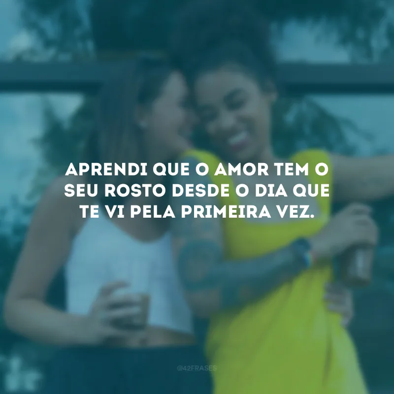 Aprendi que o amor tem o seu rosto desde o dia que te vi pela primeira vez.