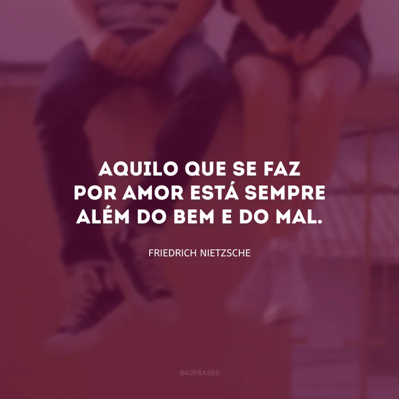 Aquilo que se faz por amor está sempre além do bem e do mal.