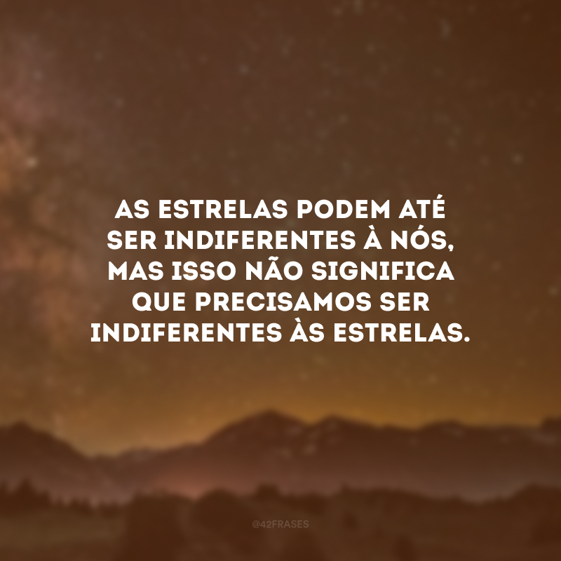 As estrelas podem até ser indiferentes à nós, mas isso não significa que precisamos ser indiferentes às estrelas.