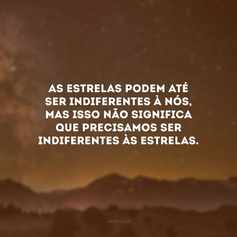 As estrelas podem até ser indiferentes à nós, mas isso não significa que precisamos ser indiferentes às estrelas.