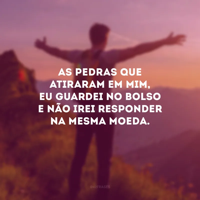 As pedras que atiraram em mim, eu guardei no bolso e não irei responder na mesma moeda.