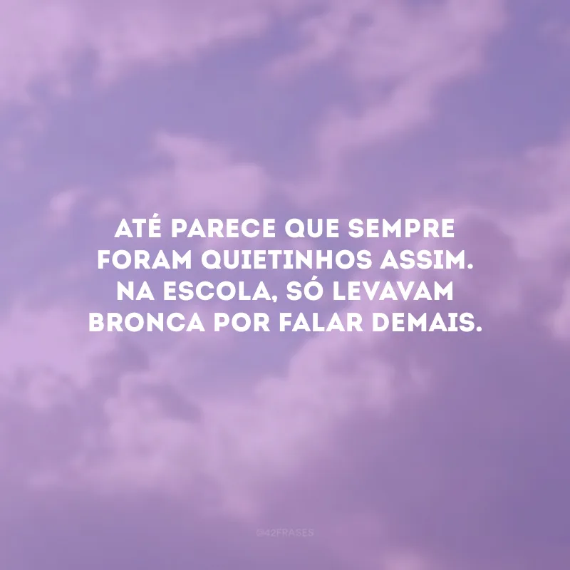 Até parece que sempre foram quietinhos assim. Na escola, só levavam bronca por falar demais.