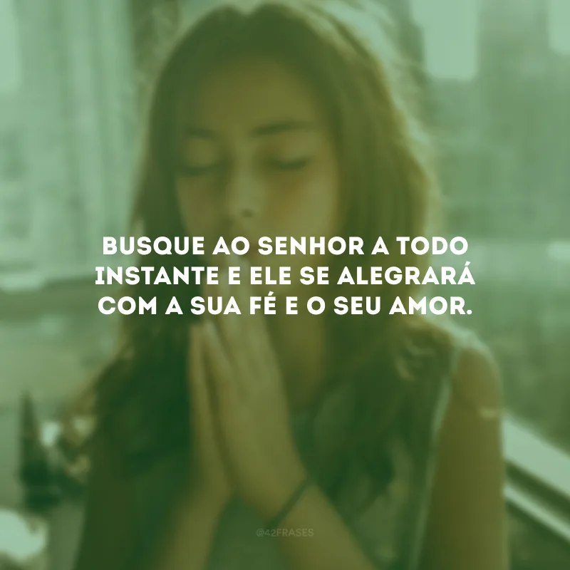 Busque ao Senhor a todo instante e Ele se alegrará com a sua fé e o seu amor.