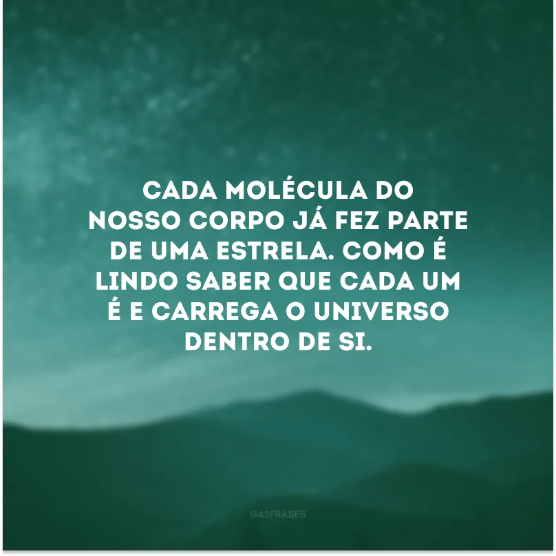 Cada molécula do nosso corpo já fez parte de uma estrela. Como é lindo saber que cada um é e carrega o Universo dentro de si.