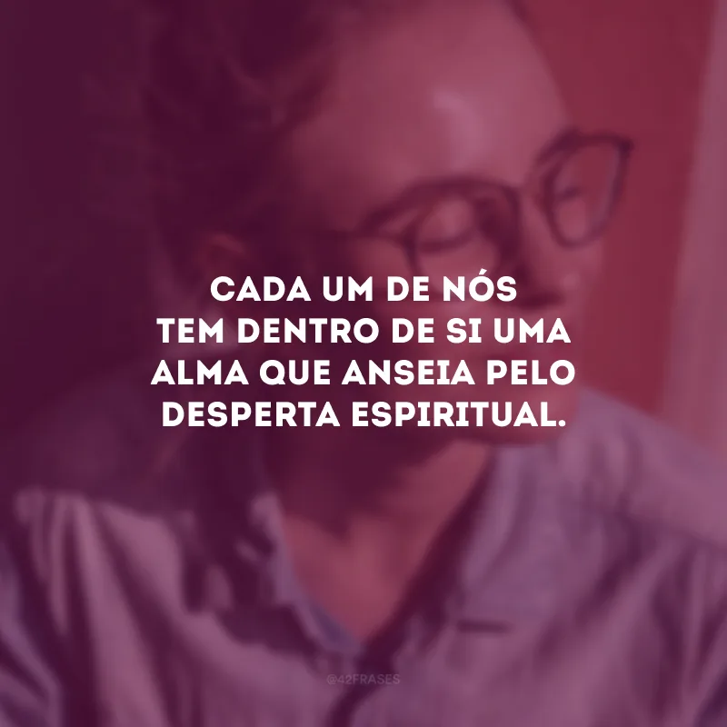 Cada um de nós tem dentro de si uma alma que anseia pelo desperta espiritual.
