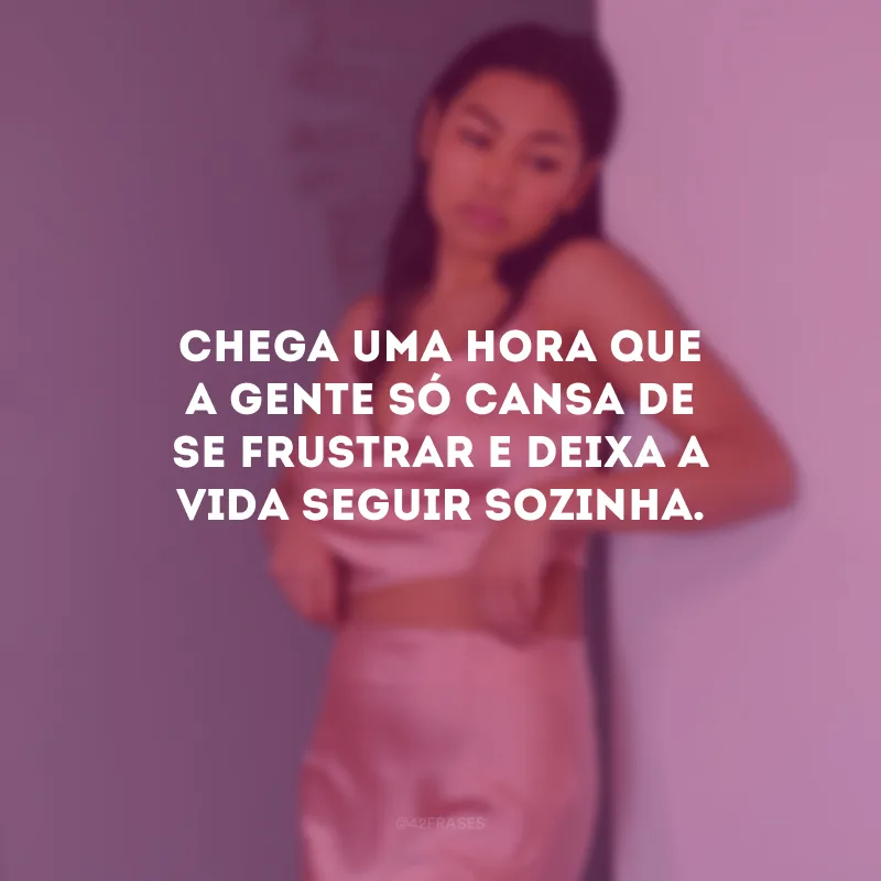 Chega uma hora que a gente só cansa de se frustrar e deixa a vida seguir sozinha.