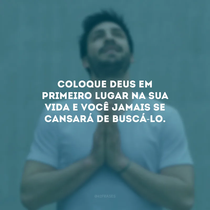 Coloque Deus em primeiro lugar na sua vida e você jamais se cansará de buscá-Lo.