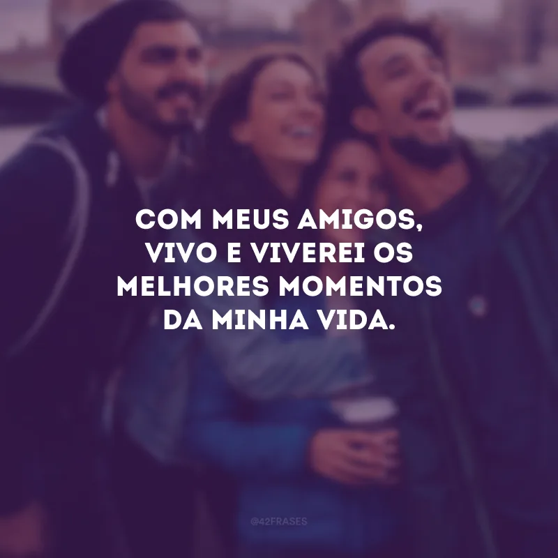Com meus amigos, vivo e viverei os melhores momentos da minha vida.