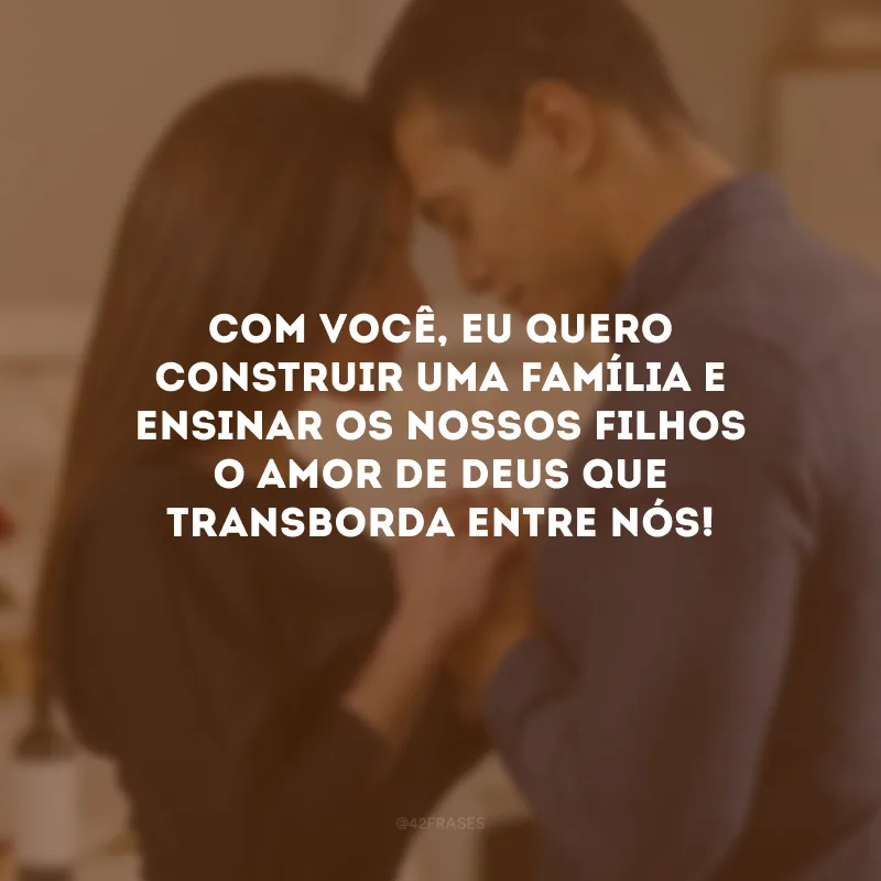 Com você, eu quero construir uma família e ensinar os nossos filhos o amor de Deus que transborda entre nós!